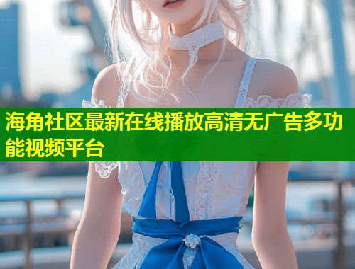 海角社区最新在线播放高清无广告多功能视频平台