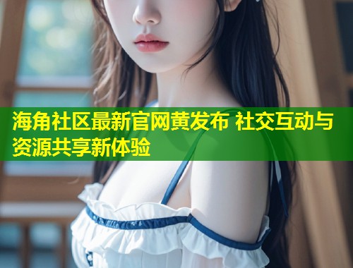 海角社区最新官网黄发布 社交互动与资源共享新体验