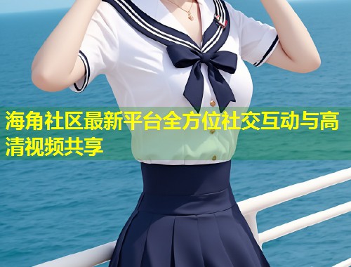 海角社区最新平台全方位社交互动与高清视频共享