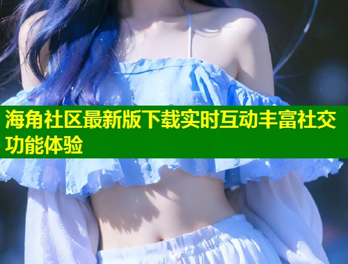 海角社区最新版下载实时互动丰富社交功能体验