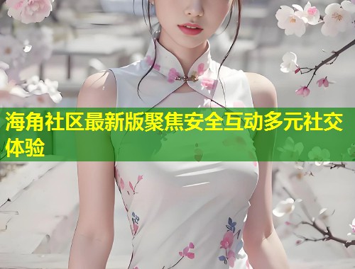 海角社区最新版聚焦安全互动多元社交体验