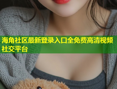 海角社区最新登录入口全免费高清视频社交平台