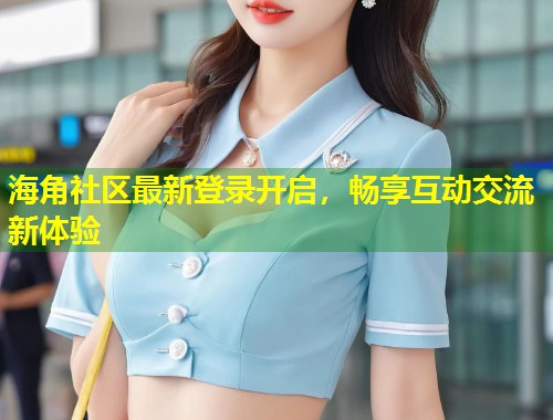 海角社区最新登录开启，畅享互动交流新体验