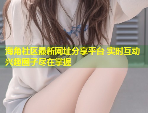海角社区最新网址分享平台 实时互动兴趣圈子尽在掌握