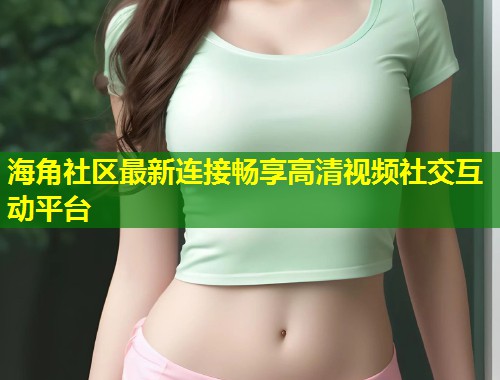 海角社区最新连接畅享高清视频社交互动平台