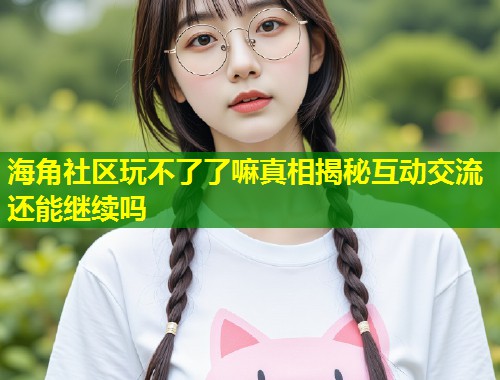 海角社区玩不了了嘛真相揭秘互动交流还能继续吗