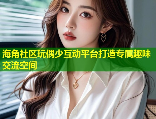 海角社区玩偶少互动平台打造专属趣味交流空间