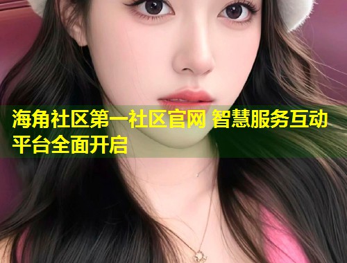 海角社区第一社区官网 智慧服务互动平台全面开启