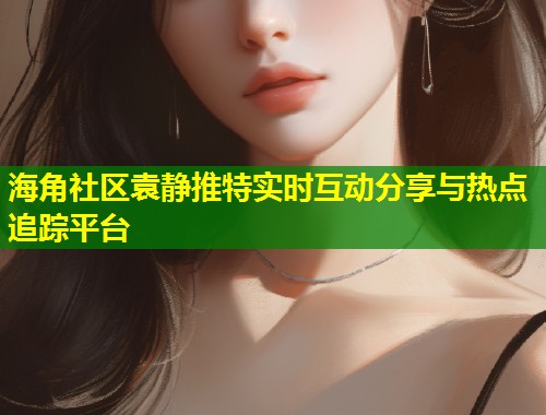 海角社区袁静推特实时互动分享与热点追踪平台