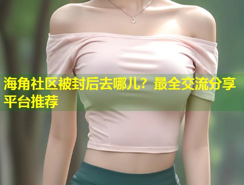 海角社区被封后去哪儿？最全交流分享平台推荐