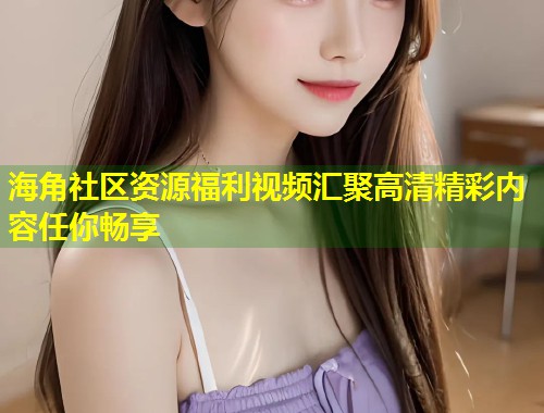 海角社区资源福利视频汇聚高清精彩内容任你畅享
