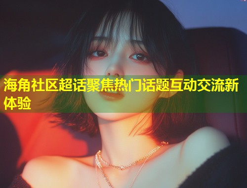 海角社区超话聚焦热门话题互动交流新体验