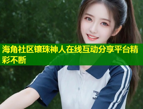 海角社区镶珠神人在线互动分享平台精彩不断