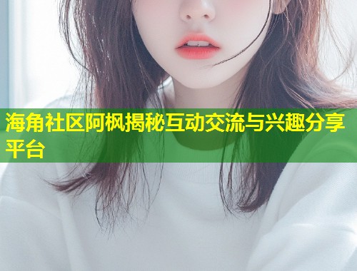 海角社区阿枫揭秘互动交流与兴趣分享平台