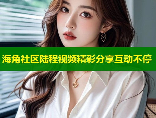 海角社区陆程视频精彩分享互动不停
