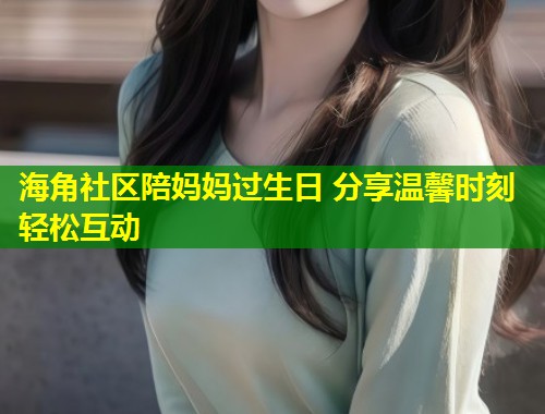 海角社区陪妈妈过生日 分享温馨时刻轻松互动