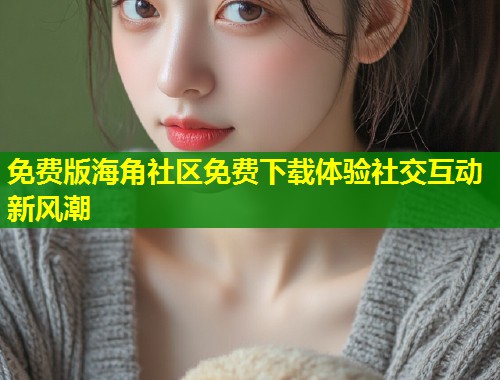 免费版海角社区免费下载体验社交互动新风潮