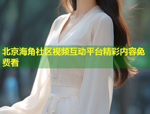 北京海角社区视频互动平台精彩内容免费看