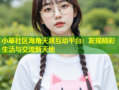 小草社区海角天涯互动平台：发现精彩生活与交流新天地