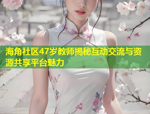 海角社区47岁教师揭秘互动交流与资源共享平台魅力