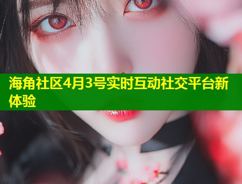海角社区4月3号实时互动社交平台新体验
