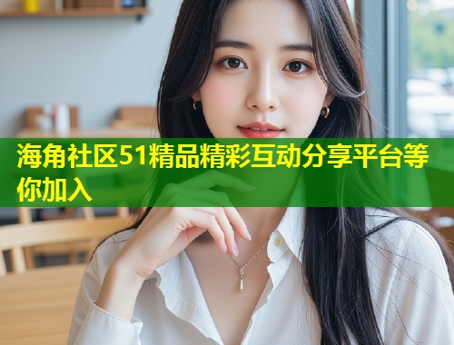 海角社区51精品精彩互动分享平台等你加入
