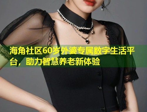 海角社区60岁外婆专属数字生活平台，助力智慧养老新体验