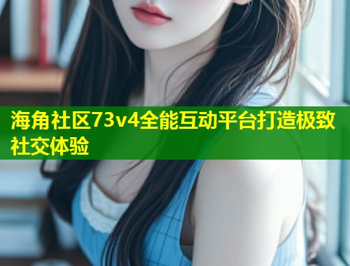 海角社区73v4全能互动平台打造极致社交体验