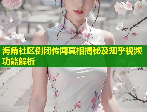 海角社区倒闭传闻真相揭秘及知乎视频功能解析