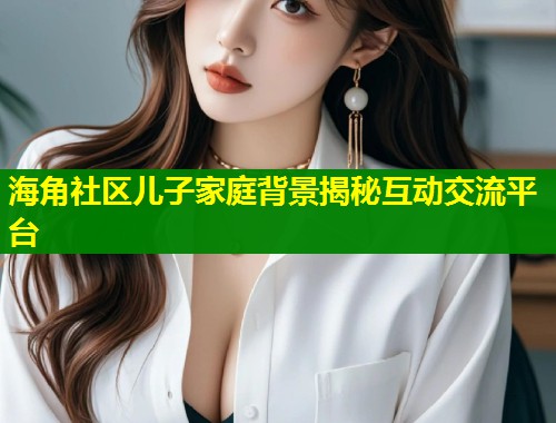 海角社区儿子家庭背景揭秘互动交流平台
