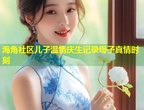 海角社区儿子温情庆生记录母子真情时刻
