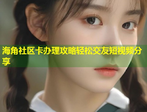 海角社区卡办理攻略轻松交友短视频分享