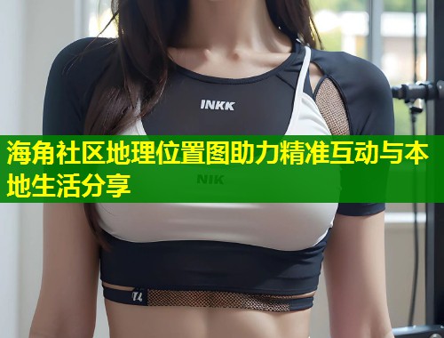 海角社区地理位置图助力精准互动与本地生活分享