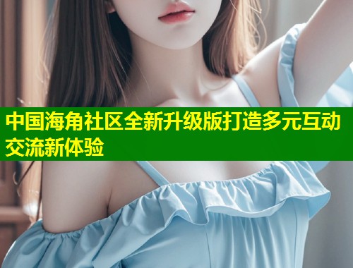 中国海角社区全新升级版打造多元互动交流新体验