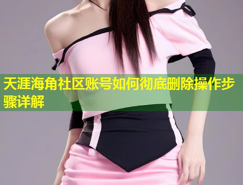 天涯海角社区账号如何彻底删除操作步骤详解