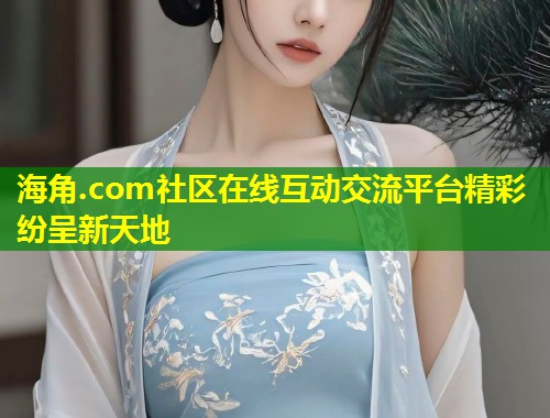 海角.com社区在线互动交流平台精彩纷呈新天地