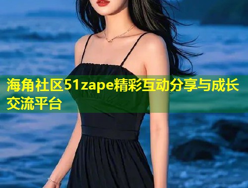 海角社区51zape精彩互动分享与成长交流平台