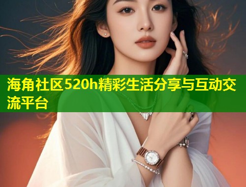 海角社区520h精彩生活分享与互动交流平台