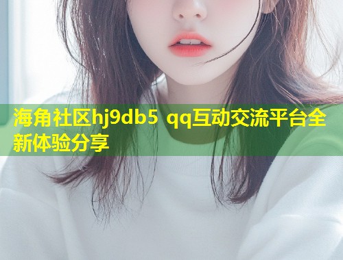 海角社区hj9db5 qq互动交流平台全新体验分享