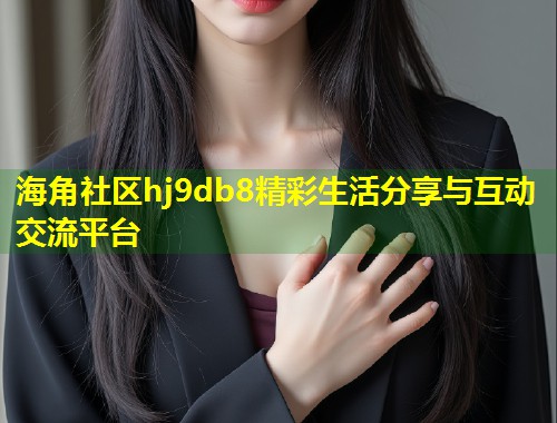 海角社区hj9db8精彩生活分享与互动交流平台