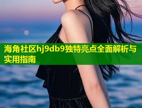 海角社区hj9db9独特亮点全面解析与实用指南