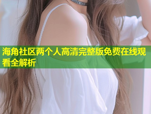 海角社区两个人高清完整版免费在线观看全解析