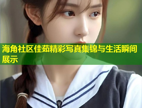 海角社区佳茹精彩写真集锦与生活瞬间展示