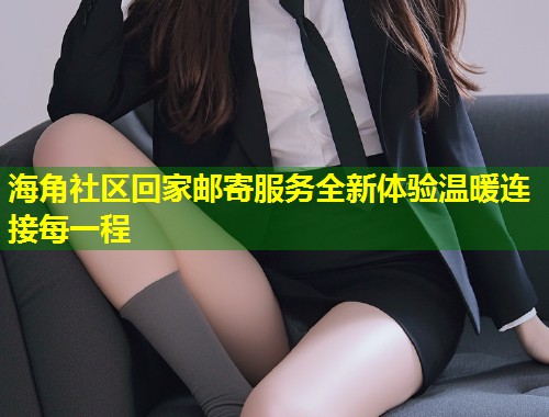 海角社区回家邮寄服务全新体验温暖连接每一程
