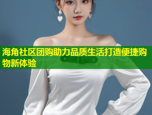 海角社区团购助力品质生活打造便捷购物新体验