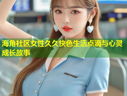 海角社区女性久久快色生活点滴与心灵成长故事