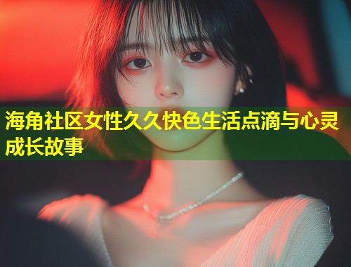 海角社区女性久久快色生活点滴与心灵成长故事