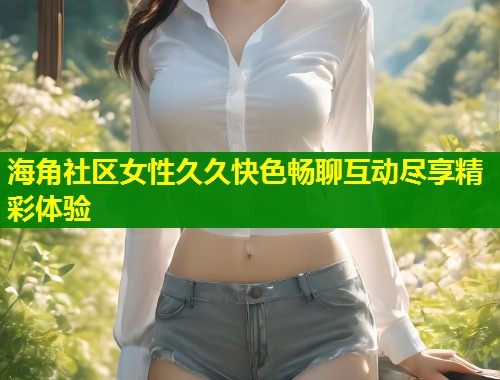 海角社区女性久久快色畅聊互动尽享精彩体验