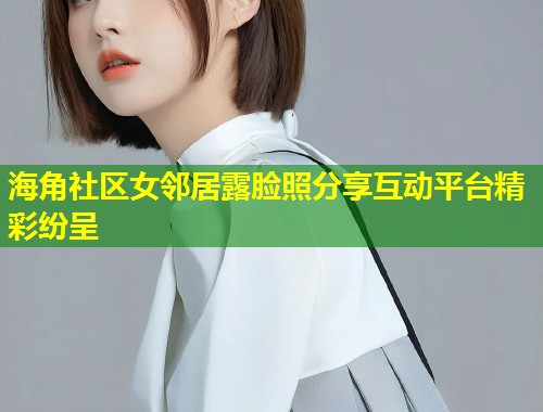 海角社区女邻居露脸照分享互动平台精彩纷呈