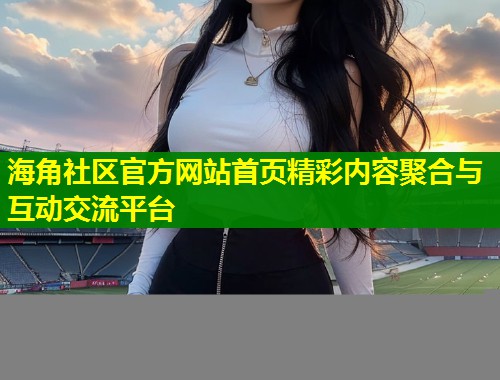 海角社区官方网站首页精彩内容聚合与互动交流平台